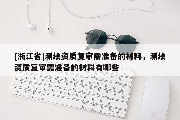[浙江省]测绘资质复审需准备的材料，测绘资质复审需准备的材料有哪些