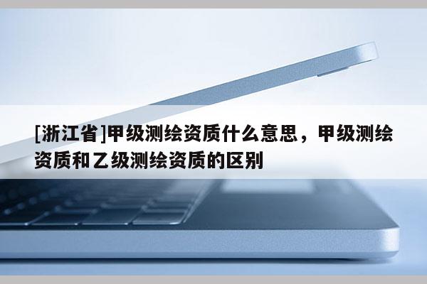 [浙江省]甲级测绘资质什么意思，甲级测绘资质和乙级测绘资质的区别