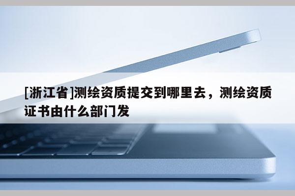 [浙江省]测绘资质提交到哪里去，测绘资质证书由什么部门发