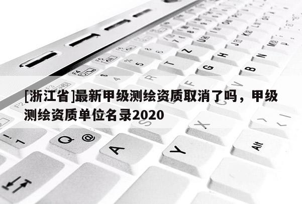 [浙江省]最新甲级测绘资质取消了吗，甲级测绘资质单位名录2020