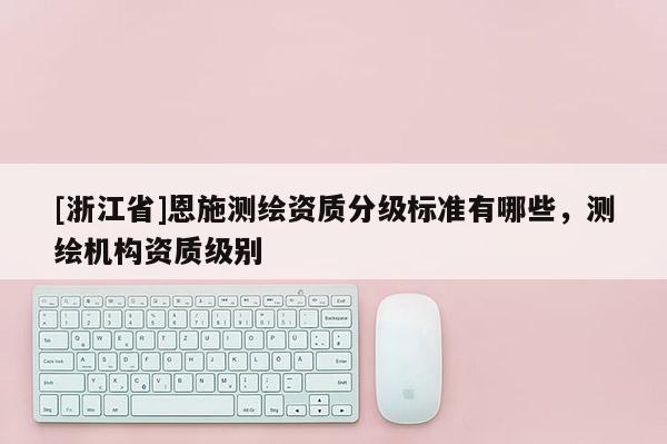 [浙江省]恩施测绘资质分级标准有哪些，测绘机构资质级别