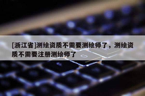 [浙江省]测绘资质不需要测绘师了，测绘资质不需要注册测绘师了