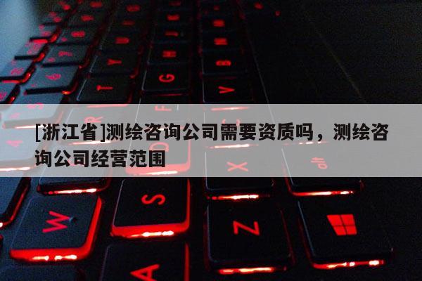 [浙江省]测绘咨询公司需要资质吗，测绘咨询公司经营范围