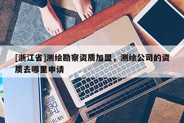 [浙江省]测绘勘察资质加盟，测绘公司的资质去哪里申请