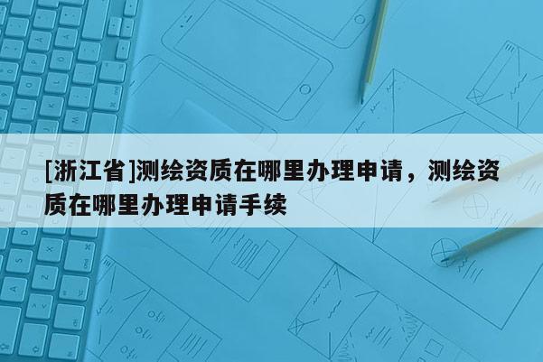 [浙江省]测绘资质在哪里办理申请，测绘资质在哪里办理申请手续