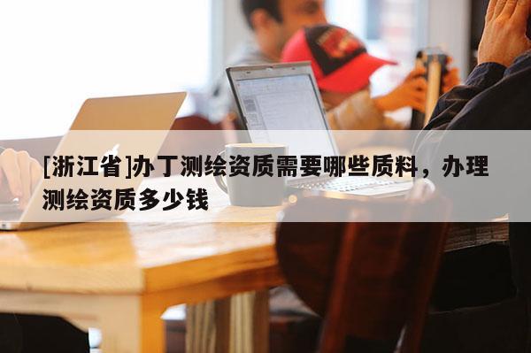 [浙江省]办丁测绘资质需要哪些质料，办理测绘资质多少钱