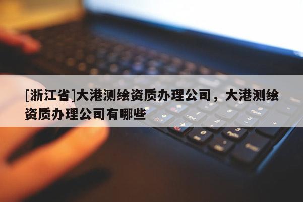 [浙江省]大港测绘资质办理公司，大港测绘资质办理公司有哪些