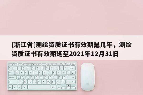 [浙江省]测绘资质证书有效期是几年，测绘资质证书有效期延至2021年12月31日