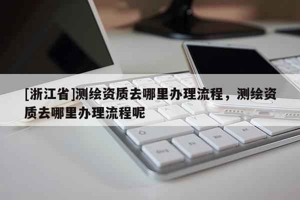 [浙江省]测绘资质去哪里办理流程，测绘资质去哪里办理流程呢