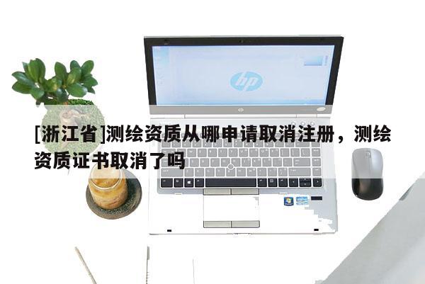[浙江省]测绘资质从哪申请取消注册，测绘资质证书取消了吗