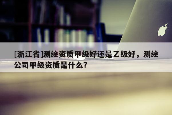 [浙江省]测绘资质甲级好还是乙级好，测绘公司甲级资质是什么?