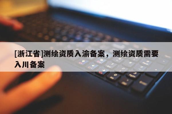 [浙江省]测绘资质入渝备案，测绘资质需要入川备案