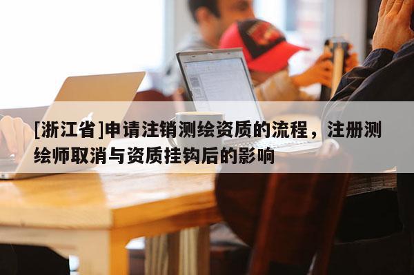 [浙江省]申请注销测绘资质的流程，注册测绘师取消与资质挂钩后的影响