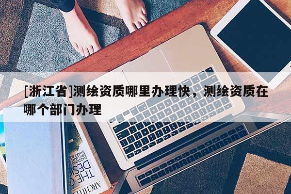 [浙江省]测绘资质哪里办理快，测绘资质在哪个部门办理
