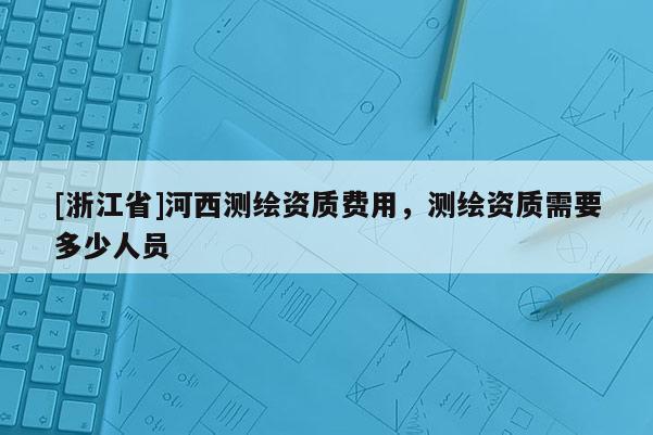 [浙江省]河西测绘资质费用，测绘资质需要多少人员