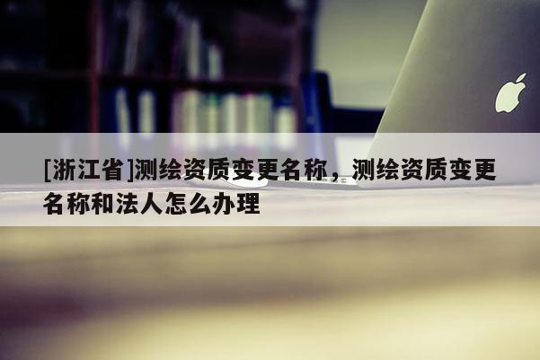[浙江省]测绘资质变更名称，测绘资质变更名称和法人怎么办理
