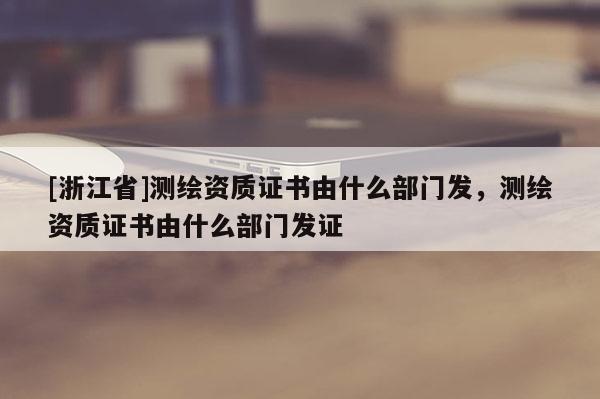 [浙江省]测绘资质证书由什么部门发，测绘资质证书由什么部门发证