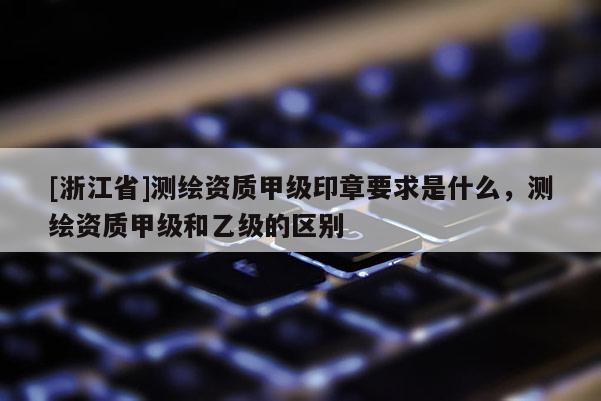 [浙江省]测绘资质甲级印章要求是什么，测绘资质甲级和乙级的区别