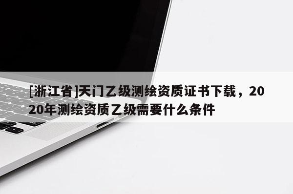 [浙江省]天门乙级测绘资质证书下载，2020年测绘资质乙级需要什么条件