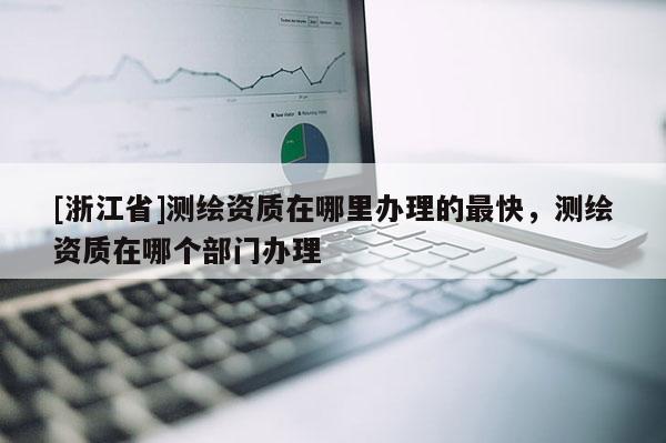 [浙江省]测绘资质在哪里办理的最快，测绘资质在哪个部门办理