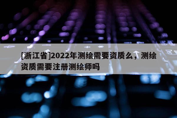 [浙江省]2022年测绘需要资质么，测绘资质需要注册测绘师吗
