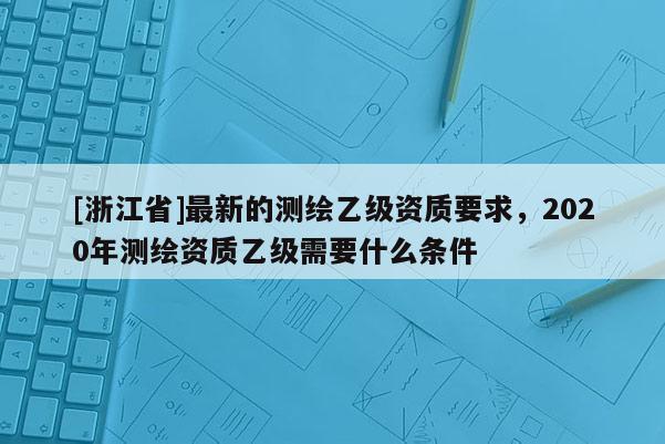 [浙江省]最新的测绘乙级资质要求，2020年测绘资质乙级需要什么条件