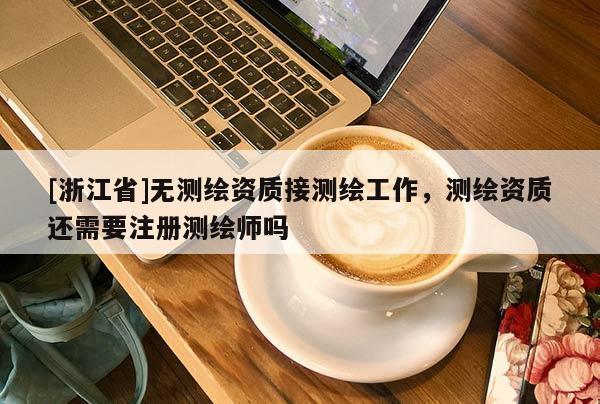 [浙江省]无测绘资质接测绘工作，测绘资质还需要注册测绘师吗