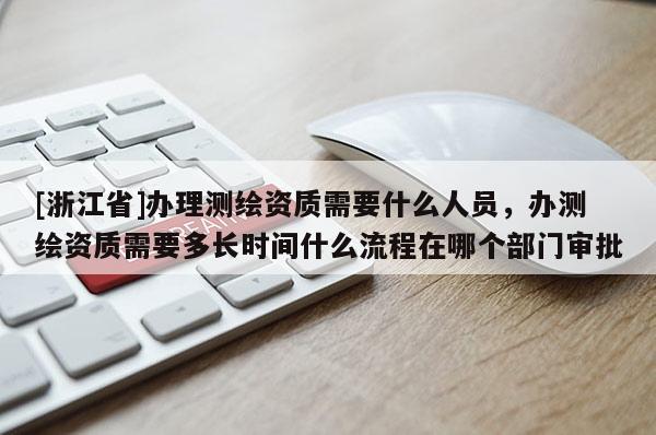 [浙江省]办理测绘资质需要什么人员，办测绘资质需要多长时间什么流程在哪个部门审批
