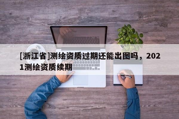 [浙江省]测绘资质过期还能出图吗，2021测绘资质续期