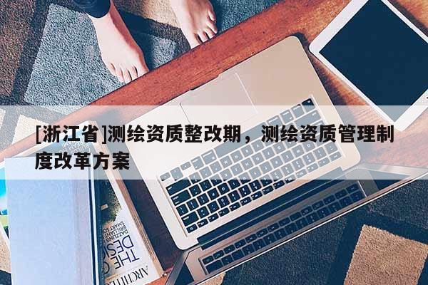 [浙江省]测绘资质整改期，测绘资质管理制度改革方案