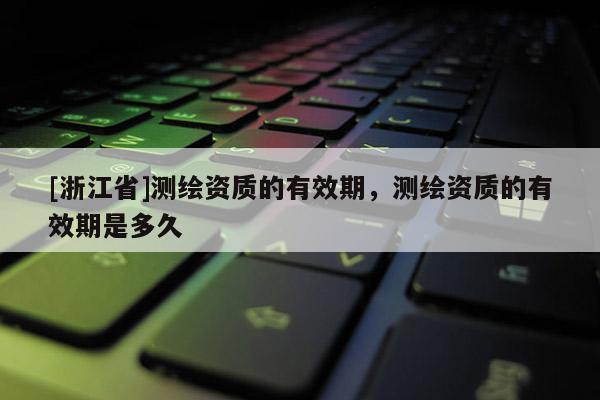 [浙江省]测绘资质的有效期，测绘资质的有效期是多久
