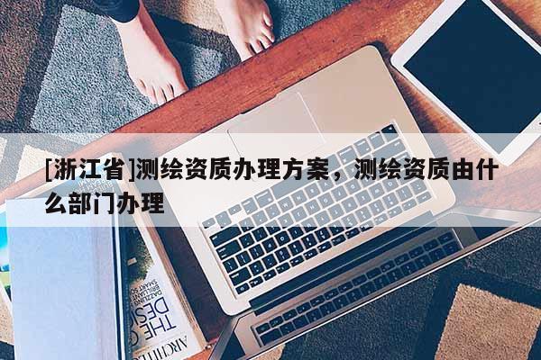 [浙江省]测绘资质办理方案，测绘资质由什么部门办理