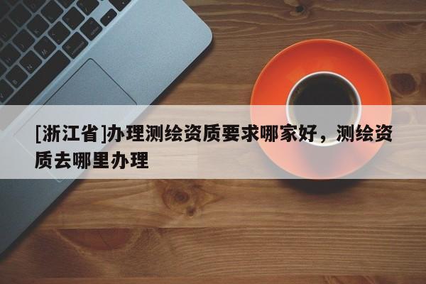 [浙江省]办理测绘资质要求哪家好，测绘资质去哪里办理