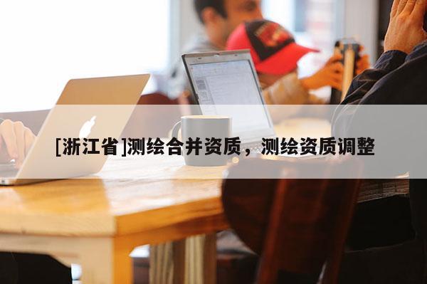 [浙江省]测绘合并资质，测绘资质调整