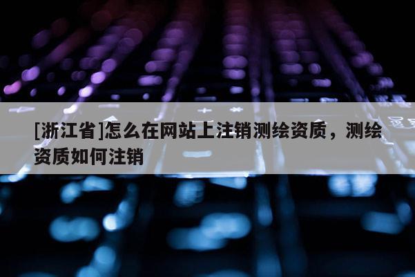 [浙江省]怎么在网站上注销测绘资质，测绘资质如何注销