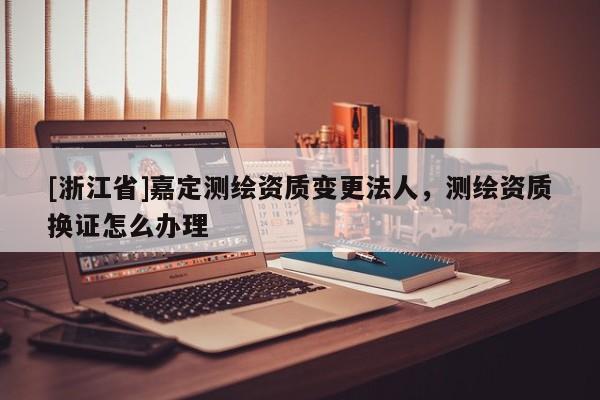 [浙江省]嘉定测绘资质变更法人，测绘资质换证怎么办理