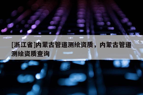 [浙江省]内蒙古管道测绘资质，内蒙古管道测绘资质查询