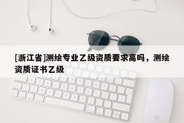 [浙江省]测绘专业乙级资质要求高吗，测绘资质证书乙级