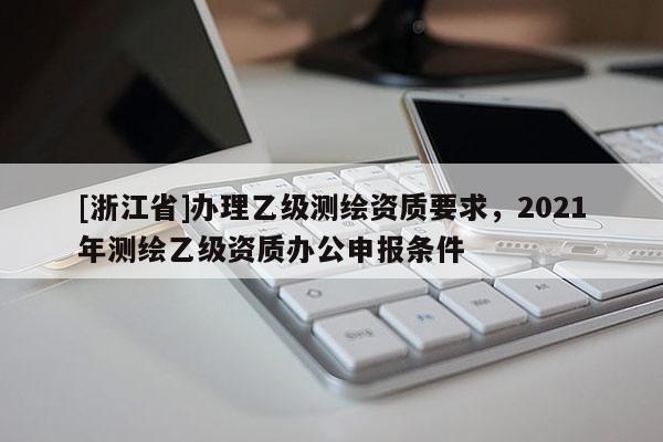 [浙江省]办理乙级测绘资质要求，2021年测绘乙级资质办公申报条件