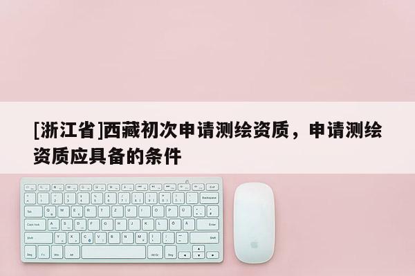 [浙江省]西藏初次申请测绘资质，申请测绘资质应具备的条件