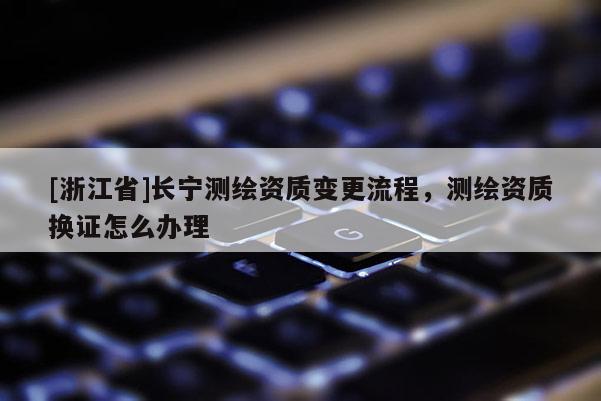 [浙江省]长宁测绘资质变更流程，测绘资质换证怎么办理