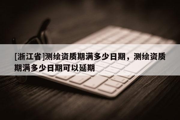 [浙江省]测绘资质期满多少日期，测绘资质期满多少日期可以延期