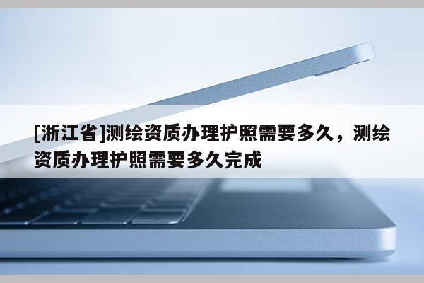 [浙江省]测绘资质办理护照需要多久，测绘资质办理护照需要多久完成