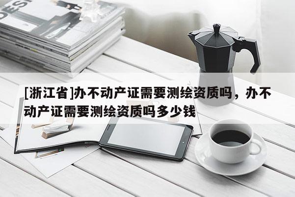 [浙江省]办不动产证需要测绘资质吗，办不动产证需要测绘资质吗多少钱