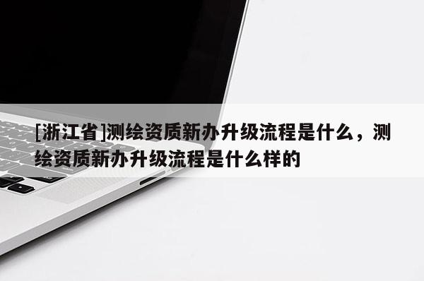 [浙江省]测绘资质新办升级流程是什么，测绘资质新办升级流程是什么样的