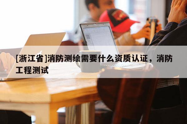 [浙江省]消防测绘需要什么资质认证，消防工程测试