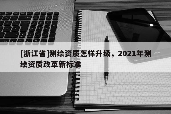 [浙江省]测绘资质怎样升级，2021年测绘资质改革新标准