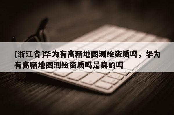 [浙江省]华为有高精地图测绘资质吗，华为有高精地图测绘资质吗是真的吗