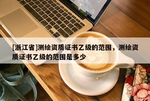 [浙江省]测绘资质证书乙级的范围，测绘资质证书乙级的范围是多少