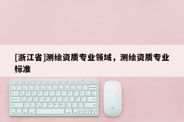 [浙江省]测绘资质专业领域，测绘资质专业标准